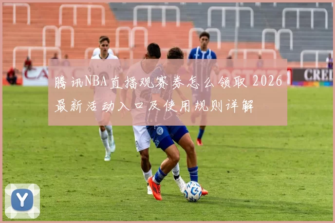 腾讯NBA直播观赛券怎么领取 2026最新活动入口及使用规则详解