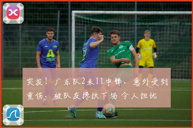 突发！广东队2米11中锋，意外受到重伤，被队友搀扶下场 令人担忧