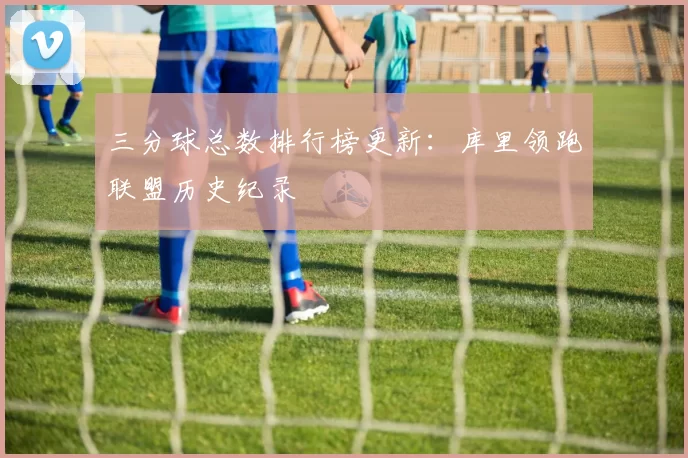 三分球总数排行榜更新:库里领跑联盟历史纪录