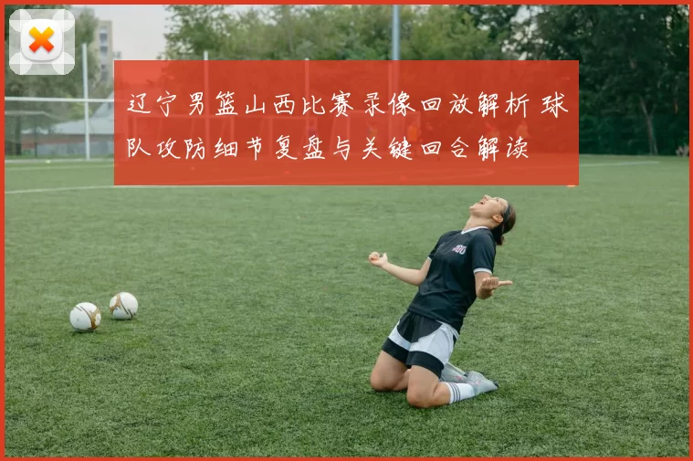 辽宁男篮山西比赛录像回放解析 球队攻防细节复盘与关键回合解读