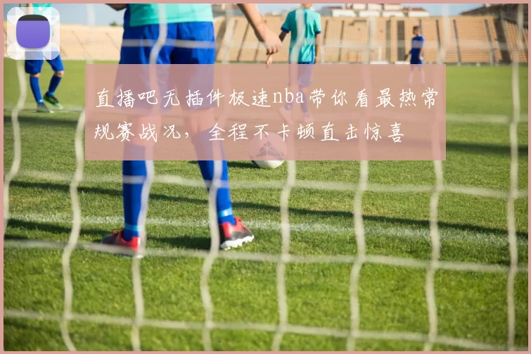 直播吧无插件极速nba带你看最热常规赛战况，全程不卡顿直击惊喜