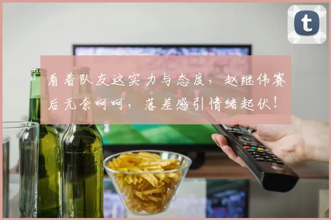 看着队友这实力与态度，赵继伟赛后无奈呵呵，落差感引情绪起伏！