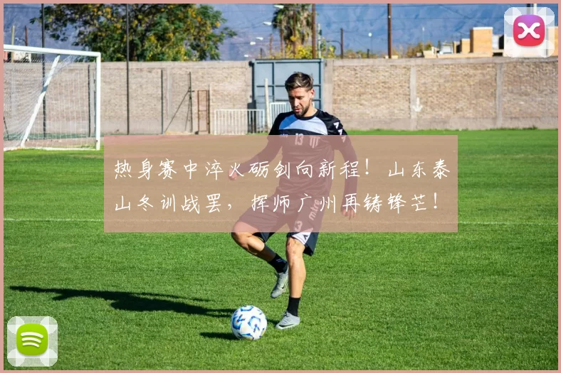 热身赛中淬火砺剑向新程！山东泰山冬训战罢，挥师广州再铸锋芒！