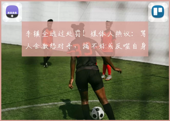 李镇全逃过处罚！媒体人热议：骂人会激怒对手，搞不好或反噬自身