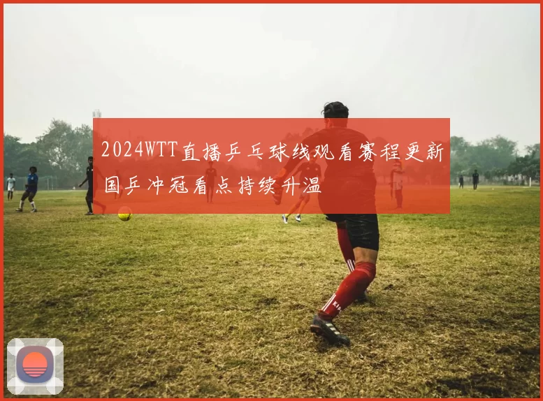 2024WTT直播乒乓球线观看赛程更新国乒冲冠看点持续升温