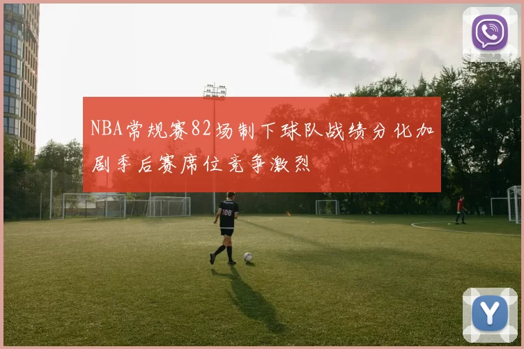 NBA常规赛82场制下球队战绩分化加剧季后赛席位竞争激烈