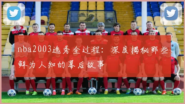 nba2003选秀全过程：深度揭秘那些鲜为人知的幕后故事