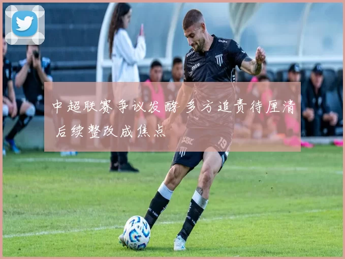 中超联赛争议发酵 多方追责待厘清 后续整改成焦点