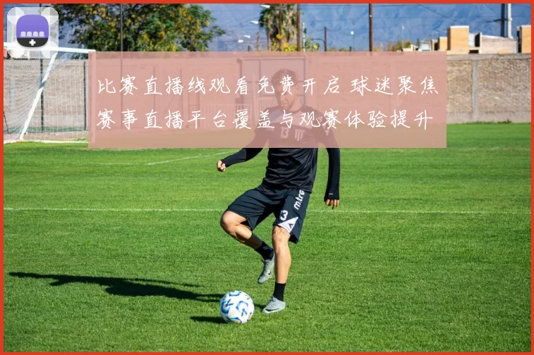 比赛直播线观看免费开启 球迷聚焦赛事直播平台覆盖与观赛体验提升