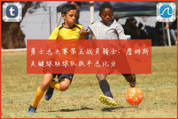 勇士总决赛第五战负骑士，詹姆斯关键球助球队扳平总比分