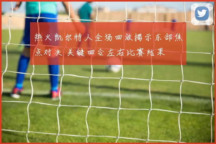 热火凯尔特人全场回放揭示东部焦点对决 关键回合左右比赛结果