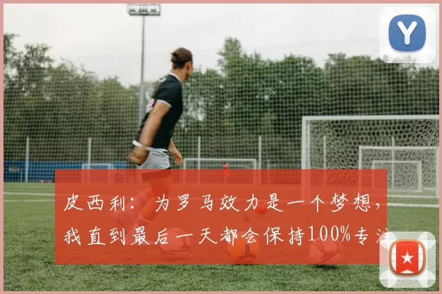 皮西利：为罗马效力是一个梦想，我直到最后一天都会保持100%专注_胜利_比赛_球迷