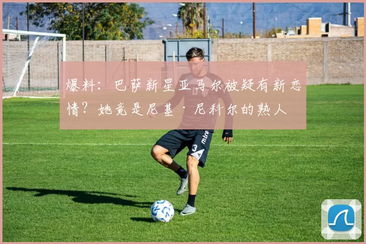 爆料:巴萨新星亚马尔被疑有新恋情?她竟是尼基·尼科尔的熟人