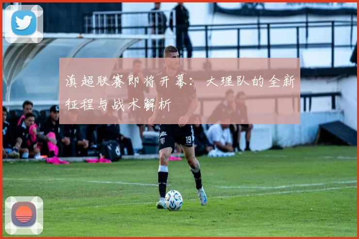 滇超联赛即将开幕:大理队的全新征程与战术解析