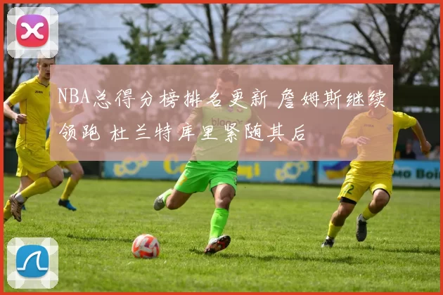 NBA总得分榜排名更新 詹姆斯继续领跑 杜兰特库里紧随其后