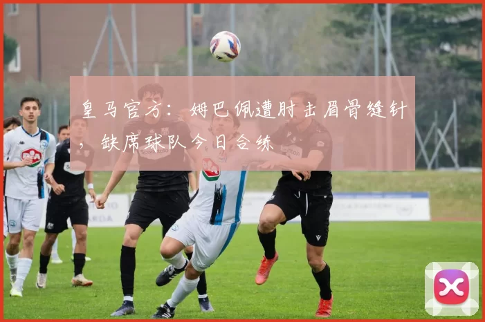 皇马官方:姆巴佩遭肘击眉骨缝针,缺席球队今日合练