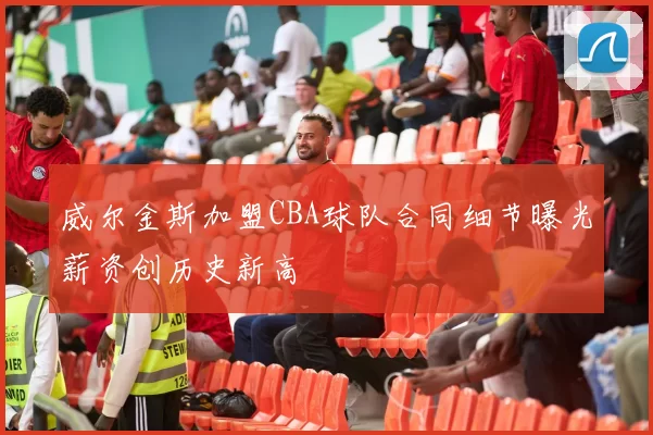 威尔金斯加盟CBA球队合同细节曝光薪资创历史新高