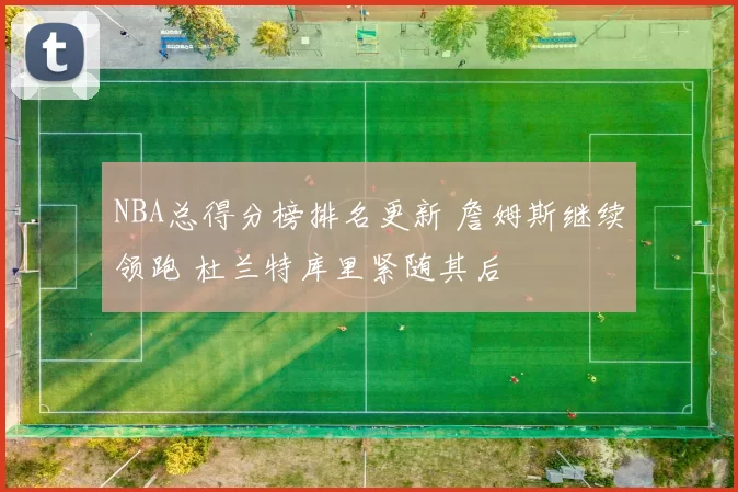 NBA总得分榜排名更新 詹姆斯继续领跑 杜兰特库里紧随其后