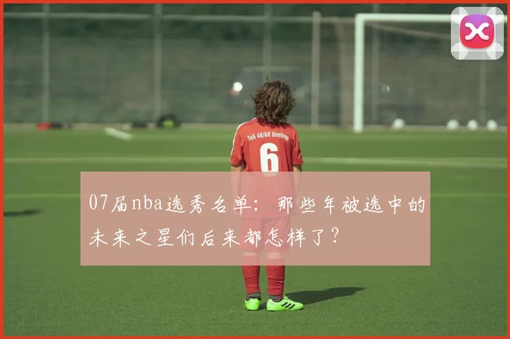 07届nba选秀名单：那些年被选中的未来之星们后来都怎样了？