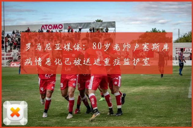 罗马尼亚媒体：80岁老帅卢塞斯库病情恶化已被送进重症监护室