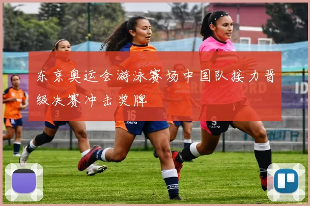 东京奥运会游泳赛场中国队接力晋级决赛冲击奖牌