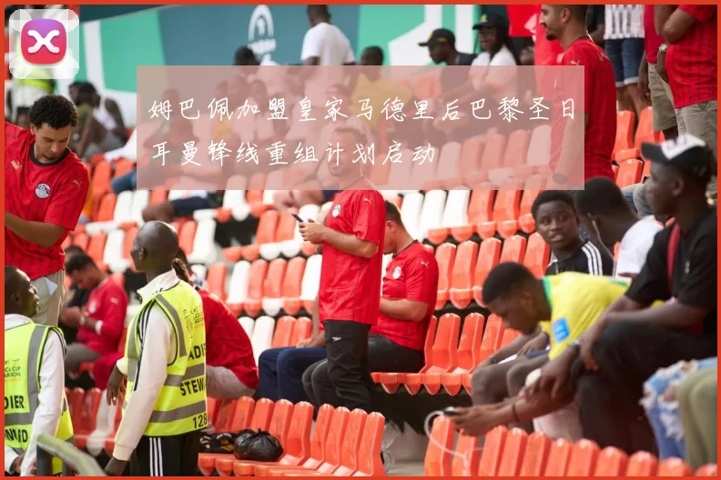 姆巴佩加盟皇家马德里后巴黎圣日耳曼锋线重组计划启动