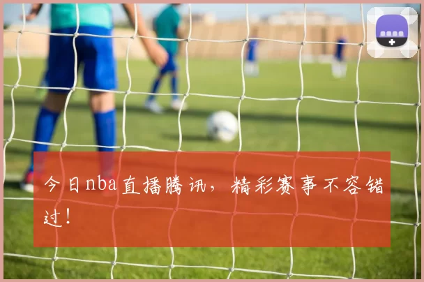 今日nba直播腾讯，精彩赛事不容错过！
