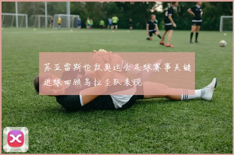 苏亚雷斯伦敦奥运会足球赛事关键进球回顾乌拉圭队表现