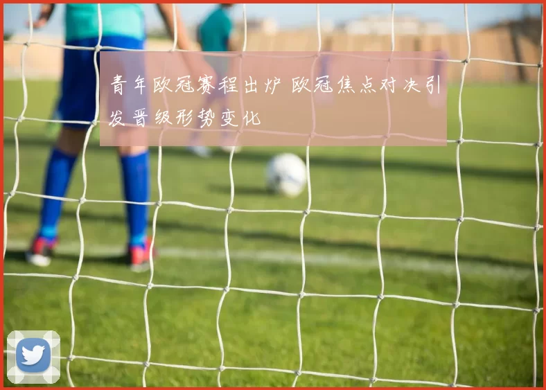 青年欧冠赛程出炉 欧冠焦点对决引发晋级形势变化