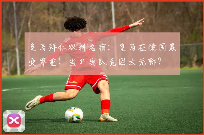 皇马拜仁双料名宿：皇马在德国最受尊重！当年离队竟因太无聊？
