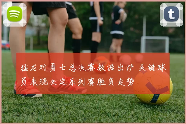 猛龙对勇士总决赛数据出炉 关键球员表现决定系列赛胜负走势