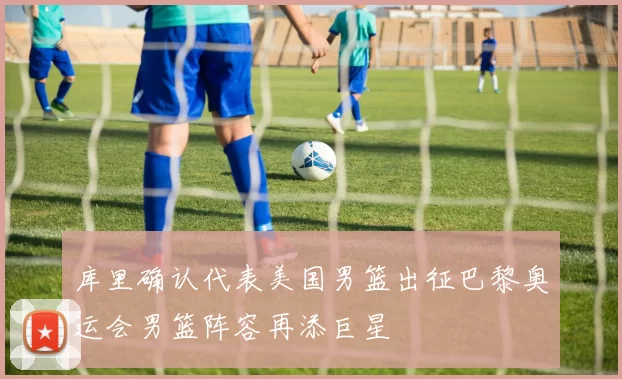 库里确认代表美国男篮出征巴黎奥运会男篮阵容再添巨星