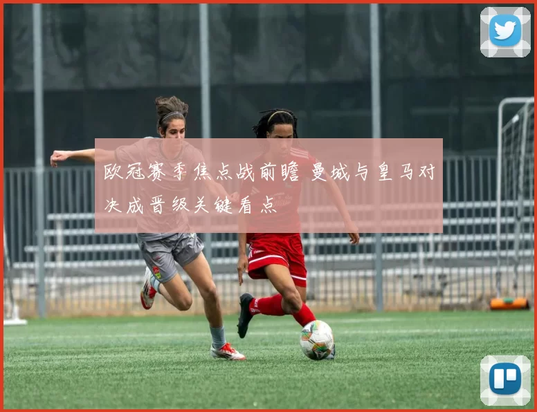 欧冠赛季焦点战前瞻 曼城与皇马对决成晋级关键看点