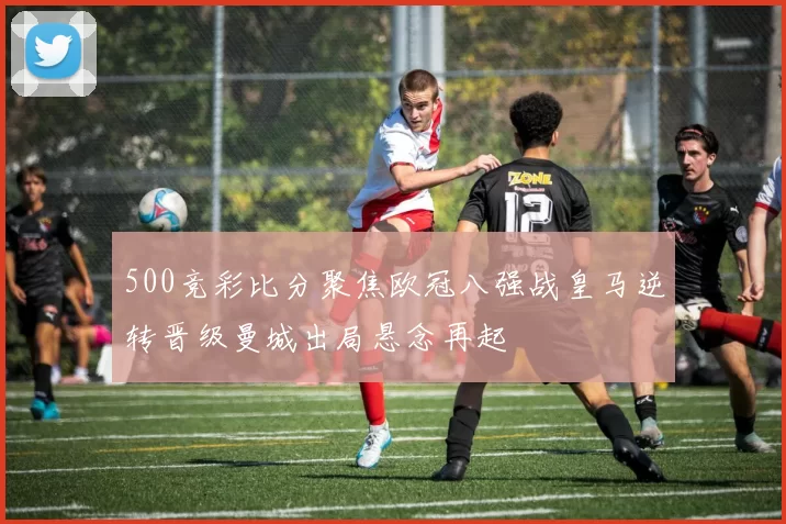 500竞彩比分聚焦欧冠八强战皇马逆转晋级曼城出局悬念再起