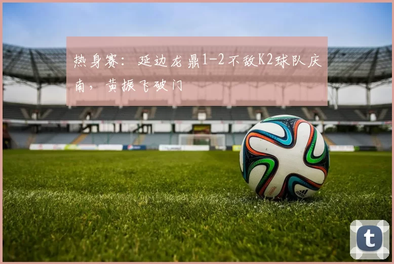 热身赛：延边龙鼎1-2不敌K2球队庆南，黄振飞破门