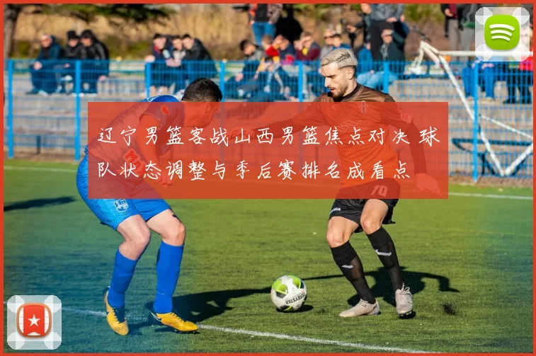 辽宁男篮客战山西男篮焦点对决 球队状态调整与季后赛排名成看点
