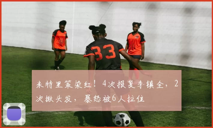 米特里策染红！4次报复李镇全，2次揪头发，暴怒被6人拉住