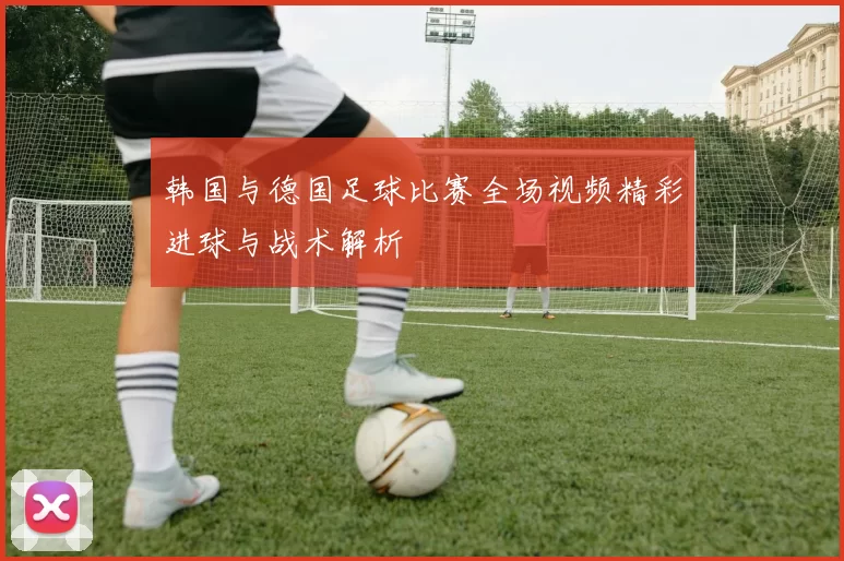 韩国与德国足球比赛全场视频精彩进球与战术解析