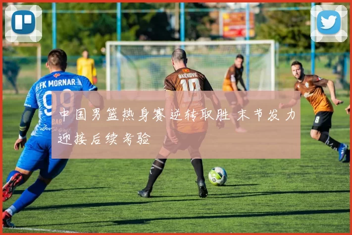 中国男篮热身赛逆转取胜 末节发力迎接后续考验