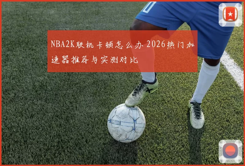 NBA2K联机卡顿怎么办 2026热门加速器推荐与实测对比